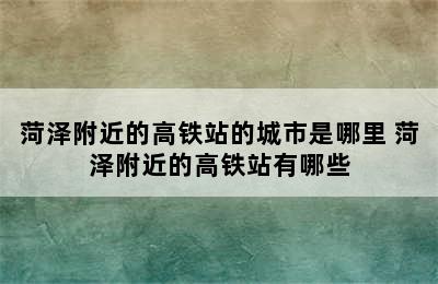 菏泽附近的高铁站的城市是哪里 菏泽附近的高铁站有哪些